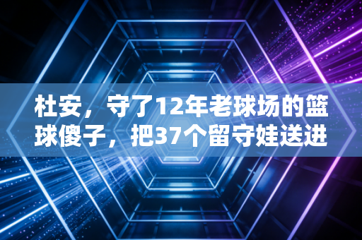 杜安，守了12年老球场的篮球傻子，把37个留守娃送进了职业队门槛