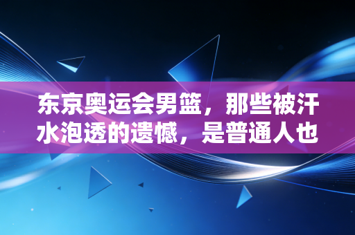 东京奥运会男篮，那些被汗水泡透的遗憾，是普通人也能接住的光