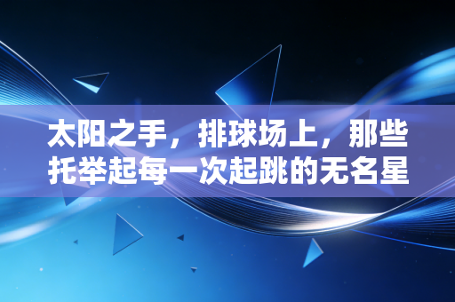 太阳之手,排球场上,那些托举起每一次起跳的无名星光 太阳之手,排球场上,那些托举起每一次起跳的无名星光