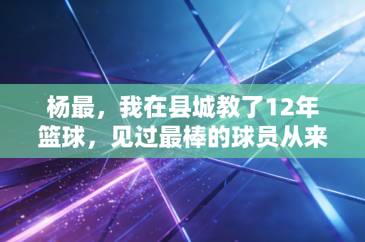 杨最，我在县城教了12年篮球，见过最棒的球员从来不是天赋最好的那个