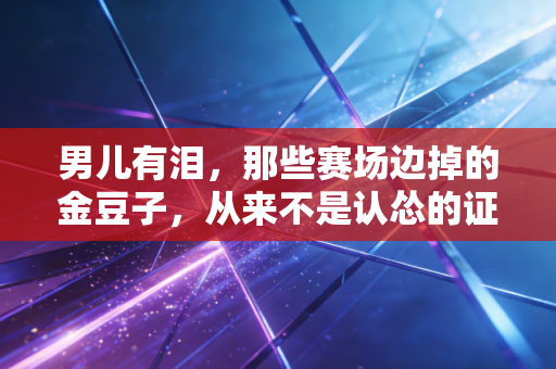 男儿有泪，那些赛场边掉的金豆子，从来不是认怂的证明