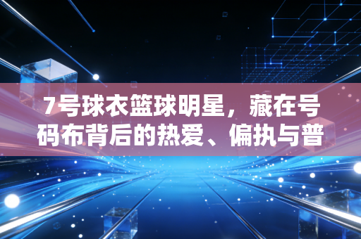 7号球衣篮球明星，藏在号码布背后的热爱、偏执与普通人的英雄梦