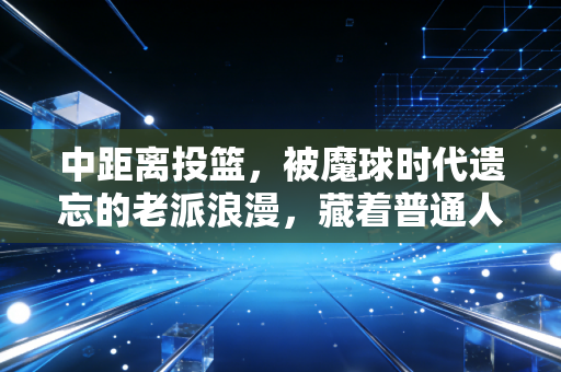 中距离投篮,被魔球时代遗忘的老派浪漫,藏着普通人最踏实的篮球信仰 中距离投篮,被魔球时代遗忘的老派浪漫,藏着普通人最踏实的篮球信仰