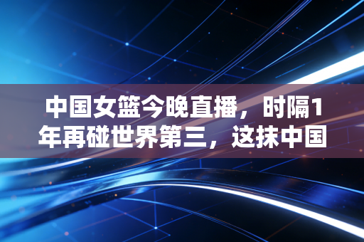 中国女篮今晚直播,时隔1年再碰世界第三,这抹中国红早成了普通人生活里的光 中国女篮今晚直播,时隔1年再碰世界第三,这抹中国红早成了普通人生活里的光