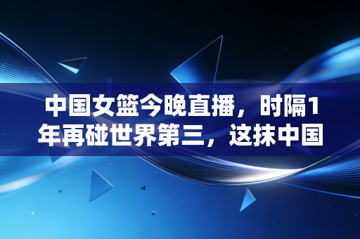 中国女篮今晚直播，时隔1年再碰世界第三，这抹中国红早成了普通人生活里的光