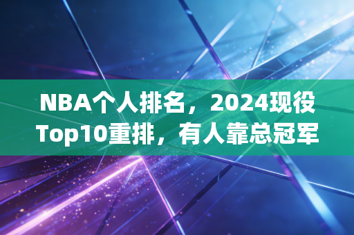 NBA个人排名，2024现役Top10重排，有人靠总冠军逆袭，有人吃老本跌出前五