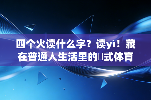 四个火读什么字?读yì!藏在普通人生活里的燚式体育精神,比金牌更动人 四个火读什么字?读yì!藏在普通人生活里的燚式体育精神,比金牌更动人