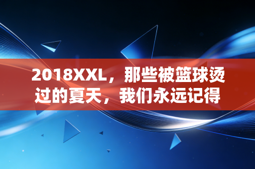 2018XXL，那些被篮球烫过的夏天，我们永远记得