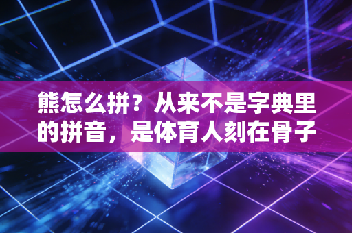 熊怎么拼？从来不是字典里的拼音，是体育人刻在骨子里的敢扛敢拼