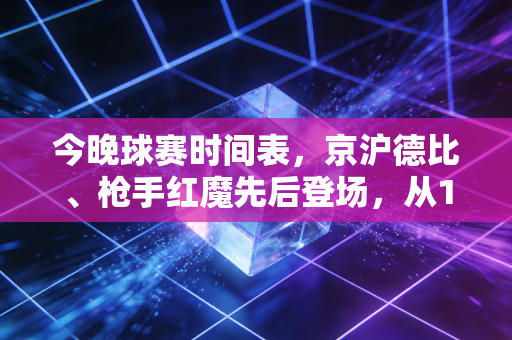 今晚球赛时间表，京沪德比、枪手红魔先后登场，从19:35熬到凌晨也值