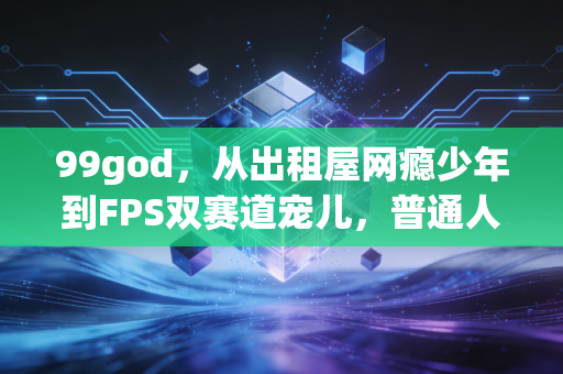 99god,从出租屋网瘾少年到FPS双赛道宠儿,普通人的热爱真能当饭吃吗? 99god,从出租屋网瘾少年到FPS双赛道宠儿,普通人的热爱真能当饭吃吗?