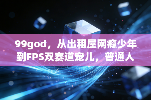 99god,从出租屋网瘾少年到FPS双赛道宠儿,普通人的热爱真能当饭吃吗? 99god,从出租屋网瘾少年到FPS双赛道宠儿,普通人的热爱真能当饭吃吗?