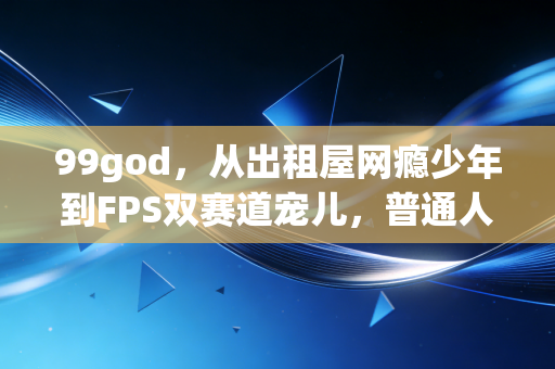 99god,从出租屋网瘾少年到FPS双赛道宠儿,普通人的热爱真能当饭吃吗? 99god,从出租屋网瘾少年到FPS双赛道宠儿,普通人的热爱真能当饭吃吗?