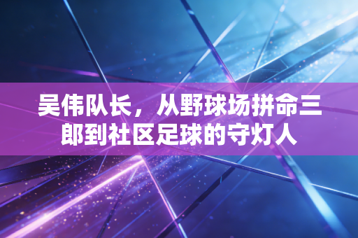 吴伟队长,从野球场拼命三郎到社区足球的守灯人 吴伟队长,从野球场拼命三郎到社区足球的守灯人