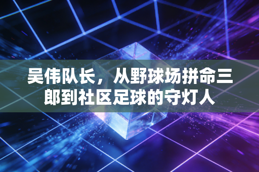 吴伟队长，从野球场拼命三郎到社区足球的守灯人