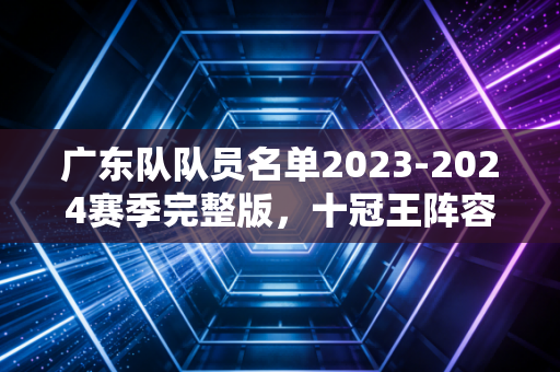 广东队队员名单2023-2024赛季完整版,十冠王阵容背后的老厂风骨与少年锋芒 广东队队员名单2023-2024赛季完整版,十冠王阵容背后的老厂风骨与少年锋芒