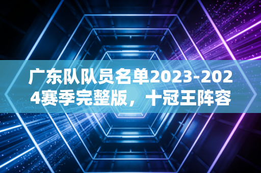 广东队队员名单2023-2024赛季完整版,十冠王阵容背后的老厂风骨与少年锋芒 广东队队员名单2023-2024赛季完整版,十冠王阵容背后的老厂风骨与少年锋芒
