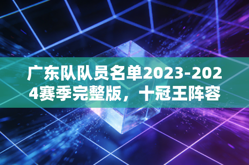 广东队队员名单2023-2024赛季完整版，十冠王阵容背后的老厂风骨与少年锋芒