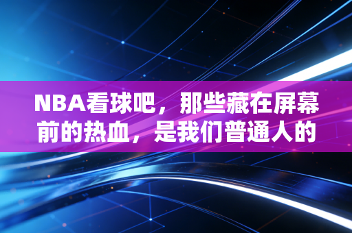 NBA看球吧,那些藏在屏幕前的热血,是我们普通人的青春避难所 NBA看球吧,那些藏在屏幕前的热血,是我们普通人的青春避难所