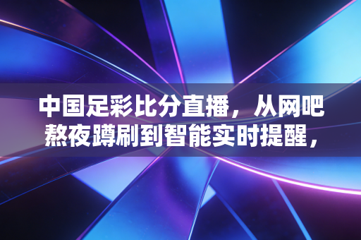 中国足彩比分直播，从网吧熬夜蹲刷到智能实时提醒，藏着普通球迷的10年青春烟火