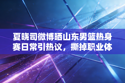 夏晓司微博晒山东男篮热身赛日常引热议，撕掉职业体育的冰冷滤镜，我们爱的本就是有烟火气的少年