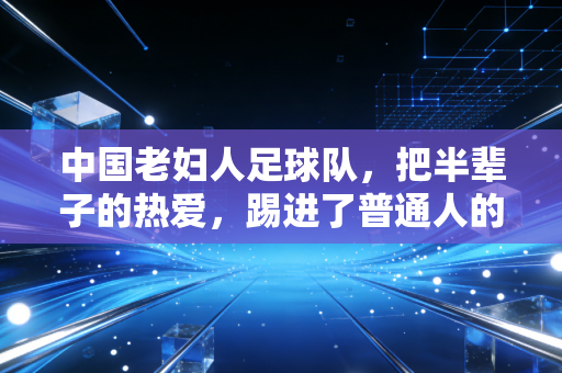 中国老妇人足球队,把半辈子的热爱,踢进了普通人的烟火气里 中国老妇人足球队,把半辈子的热爱,踢进了普通人的烟火气里