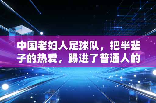 中国老妇人足球队，把半辈子的热爱，踢进了普通人的烟火气里