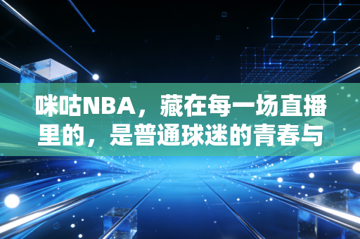 咪咕NBA,藏在每一场直播里的,是普通球迷的青春与烟火气 咪咕NBA,藏在每一场直播里的,是普通球迷的青春与烟火气