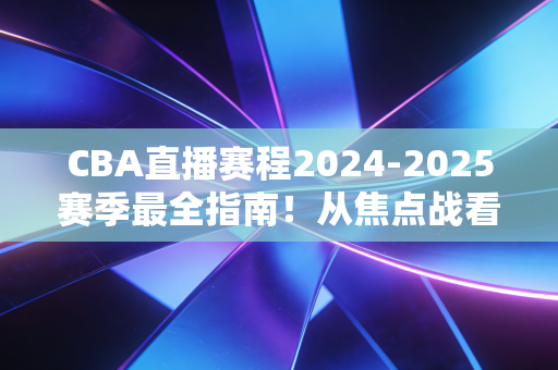 CBA直播赛程2024-2025赛季最全指南！从焦点战看点到观赛攻略，我替你把所有细节都捋明白了