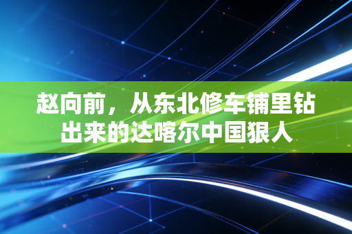 赵向前,从东北修车铺里钻出来的达喀尔中国狠人 赵向前,从东北修车铺里钻出来的达喀尔中国狠人