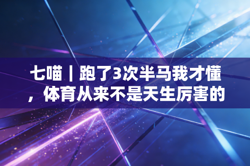 七喵｜跑了3次半马我才懂，体育从来不是天生厉害的人的游戏