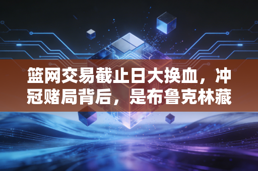 篮网交易截止日大换血,冲冠赌局背后,是布鲁克林藏了三年的生存哲学 篮网交易截止日大换血,冲冠赌局背后,是布鲁克林藏了三年的生存哲学