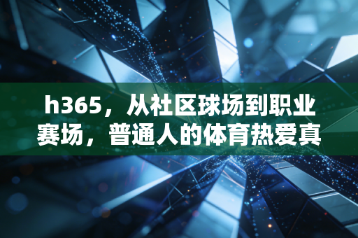 h365,从社区球场到职业赛场,普通人的体育热爱真的能抵过岁月漫长吗? h365,从社区球场到职业赛场,普通人的体育热爱真的能抵过岁月漫长吗?