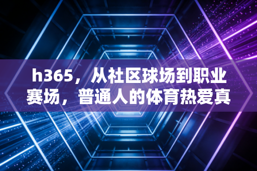 h365，从社区球场到职业赛场，普通人的体育热爱真的能抵过岁月漫长吗？