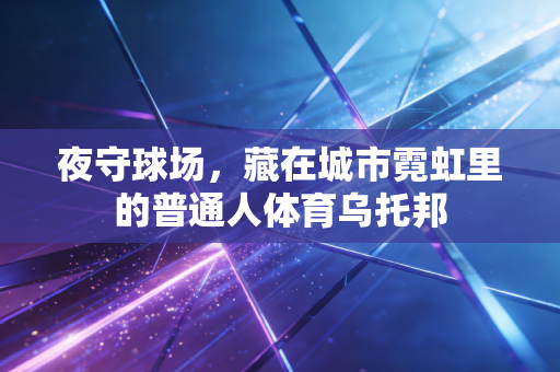 夜守球场,藏在城市霓虹里的普通人体育乌托邦 夜守球场,藏在城市霓虹里的普通人体育乌托邦