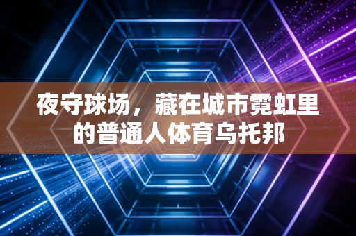 夜守球场,藏在城市霓虹里的普通人体育乌托邦 夜守球场,藏在城市霓虹里的普通人体育乌托邦