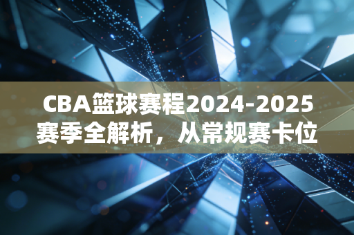 CBA篮球赛程2024-2025赛季全解析，从常规赛卡位到总决赛对决，普通球迷的观赛指南与情绪出口