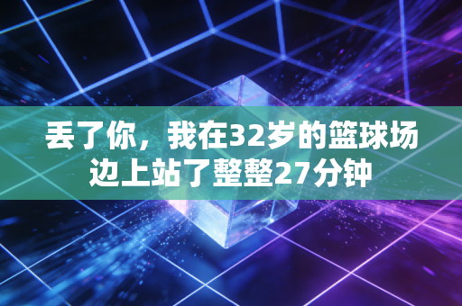 丢了你,我在32岁的篮球场边上站了整整27分钟 丢了你,我在32岁的篮球场边上站了整整27分钟