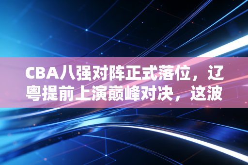 CBA八强对阵正式落位，辽粤提前上演巅峰对决，这波对阵藏着比夺冠更戳人的普通人真相