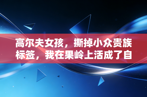 高尔夫女孩，撕掉小众贵族标签，我在果岭上活成了自己的主场