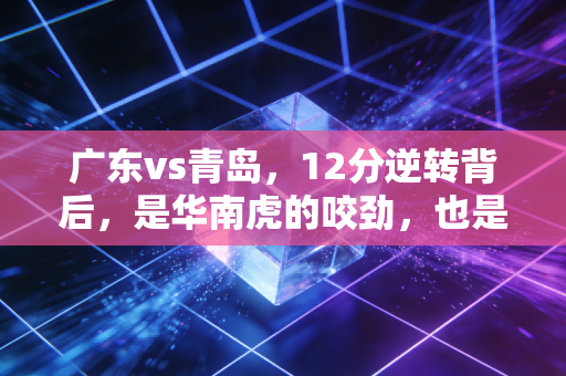 广东vs青岛，12分逆转背后，是华南虎的咬劲，也是青岛年轻人交的最值钱的学费