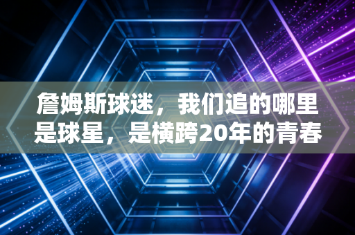 詹姆斯球迷，我们追的哪里是球星，是横跨20年的青春注脚