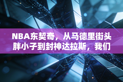 NBA东契奇,从马德里街头胖小子到封神达拉斯,我们都爱不完美的超级英雄 NBA东契奇,从马德里街头胖小子到封神达拉斯,我们都爱不完美的超级英雄