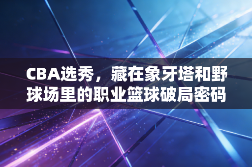 CBA选秀，藏在象牙塔和野球场里的职业篮球破局密码