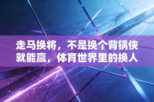 走马换将，不是换个背锅侠就能赢，体育世界里的换人逻辑藏着你想不到的人情与胜负