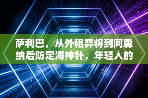 萨利巴,从外租弃将到阿森纳后防定海神针,年轻人的成长从来没有捷径 萨利巴,从外租弃将到阿森纳后防定海神针,年轻人的成长从来没有捷径