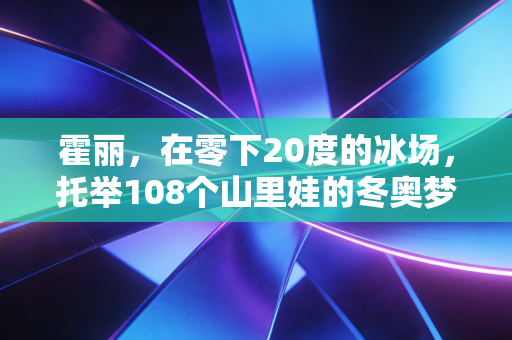 霍丽,在零下20度的冰场,托举108个山里娃的冬奥梦 霍丽,在零下20度的冰场,托举108个山里娃的冬奥梦
