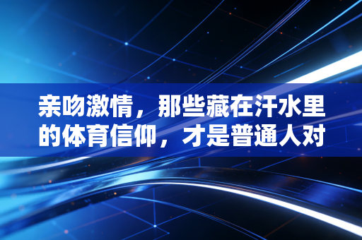 亲吻激情,那些藏在汗水里的体育信仰,才是普通人对抗庸常的最优解 亲吻激情,那些藏在汗水里的体育信仰,才是普通人对抗庸常的最优解