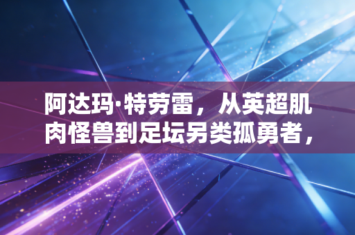 阿达玛·特劳雷，从英超肌肉怪兽到足坛另类孤勇者，别用刻板印象定义他的人生