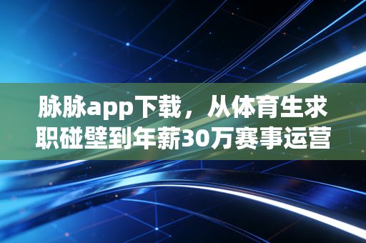 脉脉app下载，从体育生求职碰壁到年薪30万赛事运营，我靠人脉踩过的那些坑
